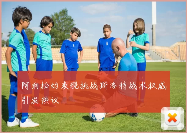 阿利松的表现挑战斯洛特战术权威引发热议