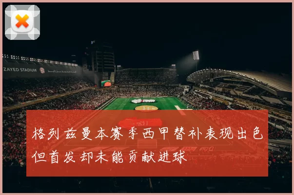 格列兹曼本赛季西甲替补表现出色但首发却未能贡献进球