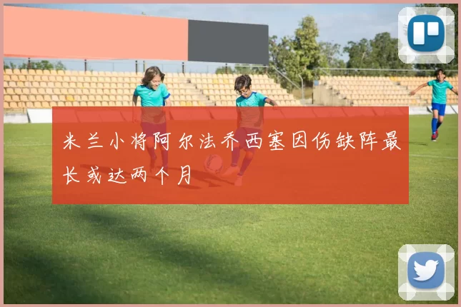 米兰小将阿尔法乔西塞因伤缺阵最长或达两个月