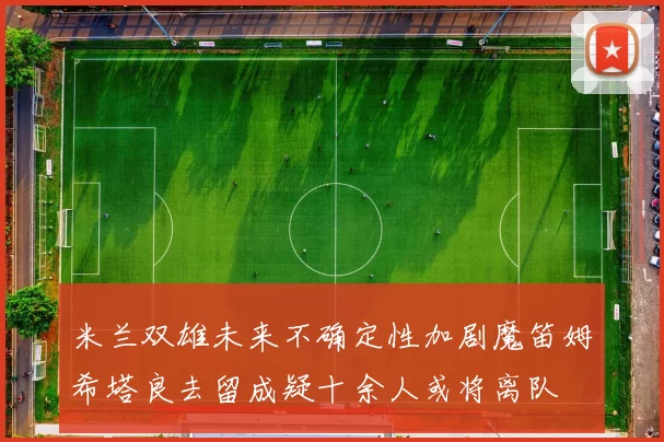 米兰双雄未来不确定性加剧魔笛姆希塔良去留成疑十余人或将离队