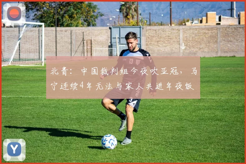 北青：中国裁判组今夜吹亚冠，马宁连续4年无法与家人共进年夜饭
