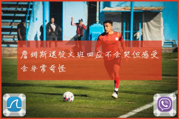 詹姆斯退役文班回应不会哭但感受会非常奇怪