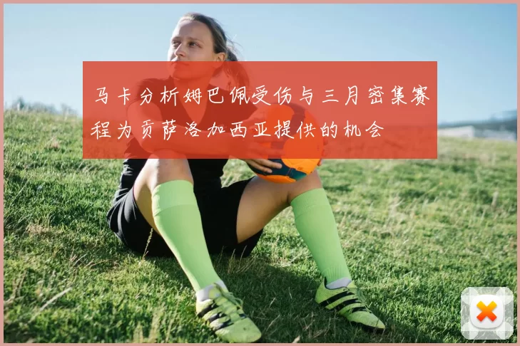 马卡分析姆巴佩受伤与三月密集赛程为贡萨洛加西亚提供的机会