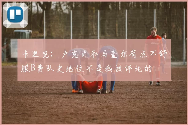 卡里克：卢克肖和马奎尔有点不舒服B费队史地位不是我该评论的