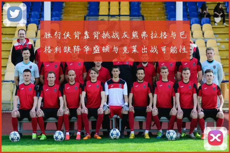 独行侠背靠背挑战灰熊弗拉格与巴格利缺阵华盛顿与克莱出战可能性微小