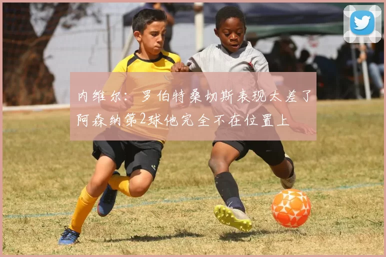 内维尔：罗伯特桑切斯表现太差了阿森纳第2球他完全不在位置上