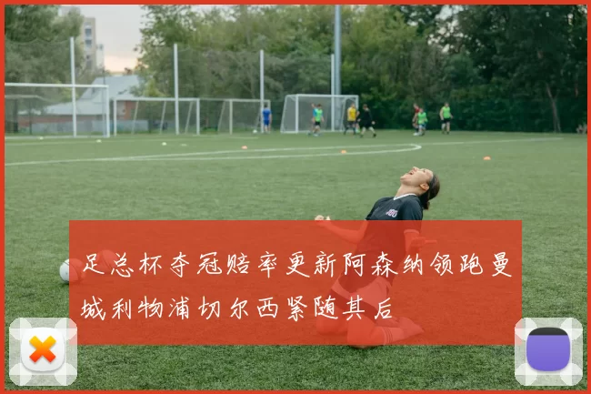足总杯夺冠赔率更新阿森纳领跑曼城利物浦切尔西紧随其后