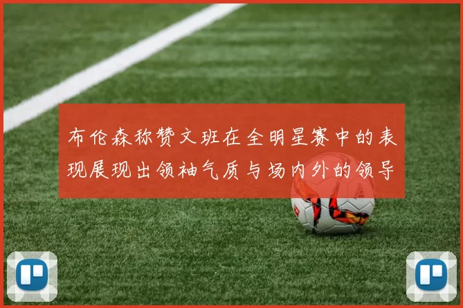 布伦森称赞文班在全明星赛中的表现展现出领袖气质与场内外的领导力