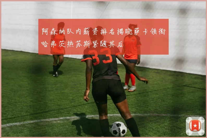 阿森纳队内薪资排名揭晓萨卡领衔哈弗茨热苏斯紧随其后