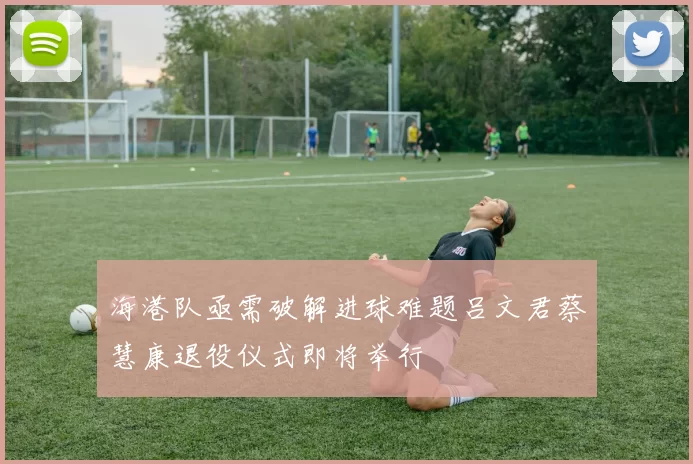 海港队亟需破解进球难题吕文君蔡慧康退役仪式即将举行