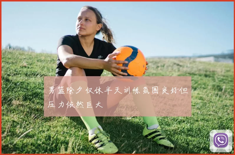 男篮除夕仅休半天训练氛围良好但压力依然巨大