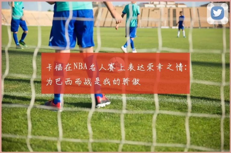 卡福在NBA名人赛上表达荣幸之情：为巴西而战是我的骄傲