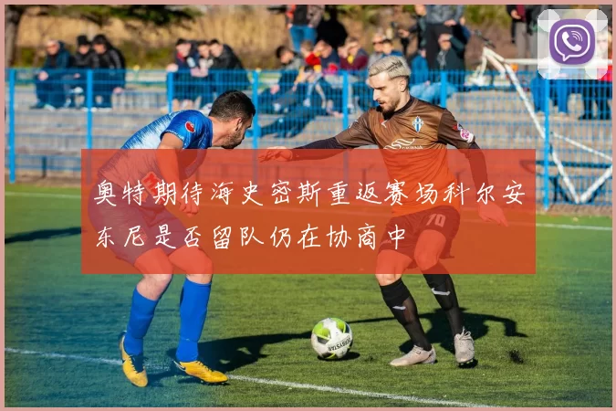奥特期待海史密斯重返赛场科尔安东尼是否留队仍在协商中