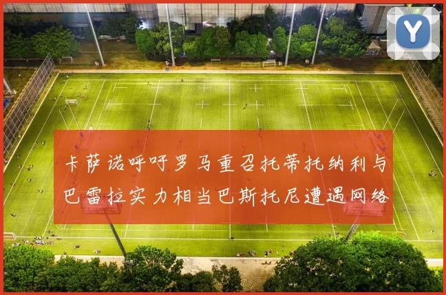 卡萨诺呼吁罗马重召托蒂托纳利与巴雷拉实力相当巴斯托尼遭遇网络暴力