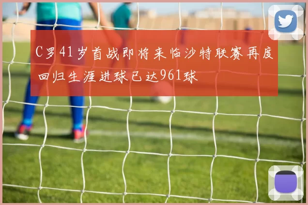 C罗41岁首战即将来临沙特联赛再度回归生涯进球已达961球