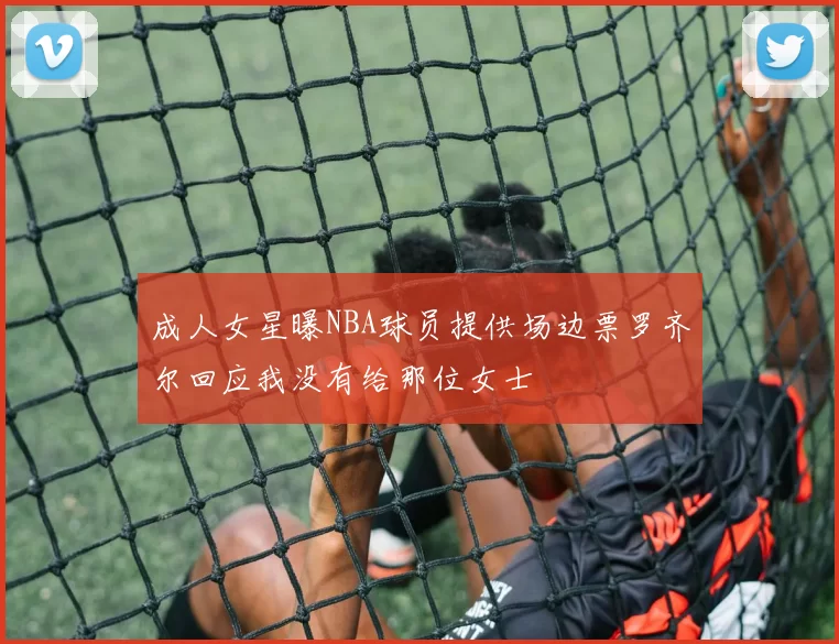 成人女星曝NBA球员提供场边票罗齐尔回应我没有给那位女士