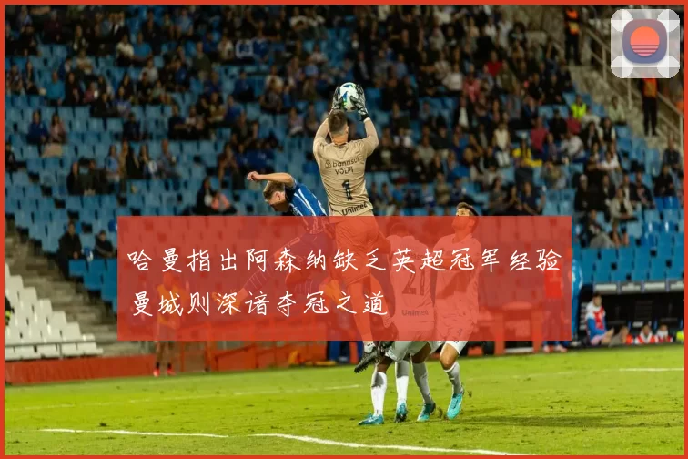 哈曼指出阿森纳缺乏英超冠军经验曼城则深谙夺冠之道