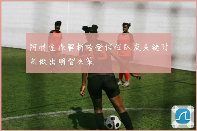 阿特金森解析哈登信任队友关键时刻做出明智决策