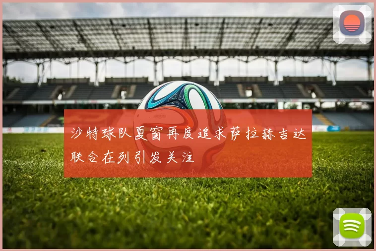 沙特球队夏窗再度追求萨拉赫吉达联合在列引发关注