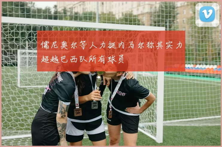 儒尼奥尔等人力挺内马尔称其实力超越巴西队所有球员