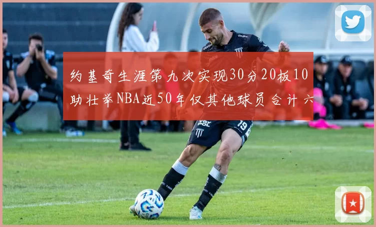 约基奇生涯第九次实现30分20板10助壮举NBA近50年仅其他球员合计六次