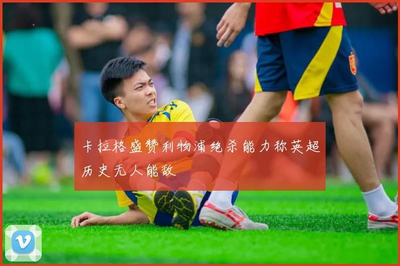 卡拉格盛赞利物浦绝杀能力称英超历史无人能敌